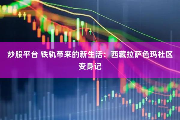 炒股平台 铁轨带来的新生活：西藏拉萨色玛社区变身记