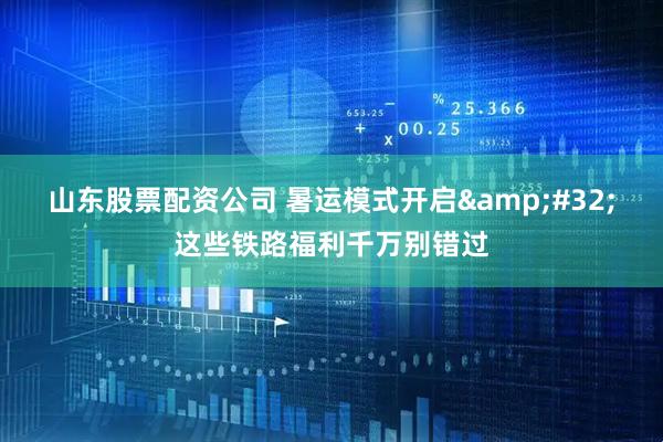 山东股票配资公司 暑运模式开启&#32;这些铁路福利千万别错过
