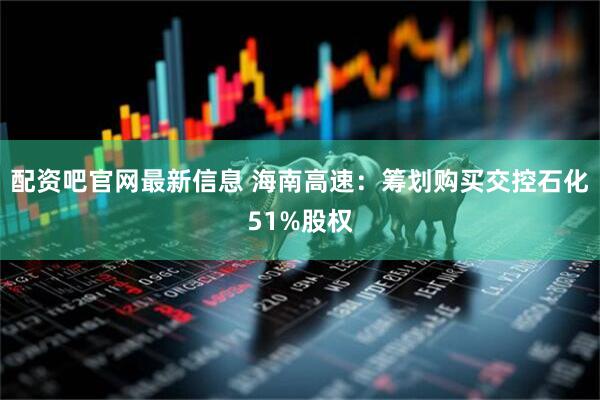 配资吧官网最新信息 海南高速：筹划购买交控石化51%股权