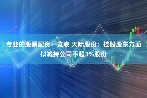 专业的股票配资一览表 天际股份：控股股东方面拟减持公司不超3%股份