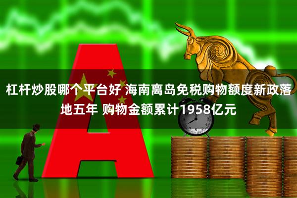 杠杆炒股哪个平台好 海南离岛免税购物额度新政落地五年 购物金额累计1958亿元