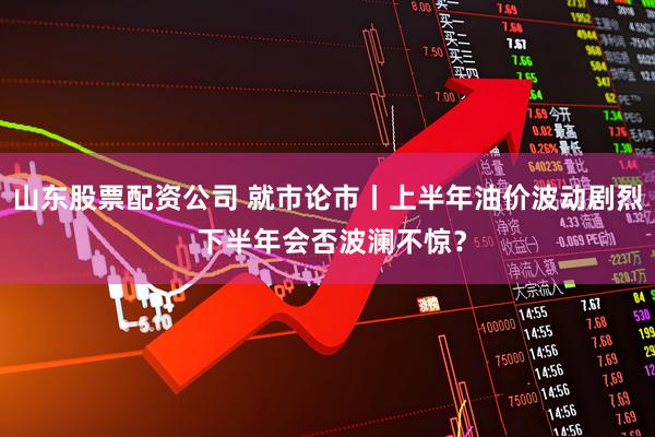 山东股票配资公司 就市论市丨上半年油价波动剧烈 下半年会否波澜不惊？
