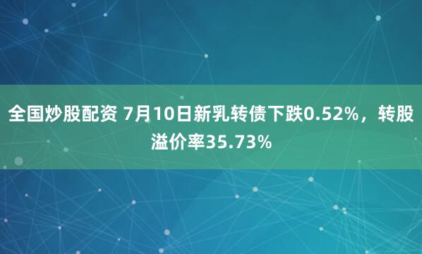 全国炒股配资 7月10日新乳转债下跌0.52%，转股溢价率35.73%