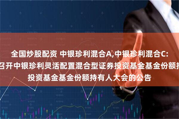 全国炒股配资 中银珍利混合A,中银珍利混合C: 关于以通讯方式召开中银珍利灵活配置混合型证券投资基金基金份额持有人大会的公告