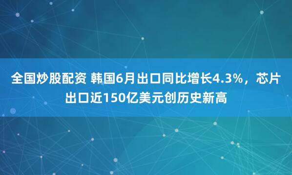 全国炒股配资 韩国6月出口同比增长4.3%，芯片出口近150亿美元创历史新高