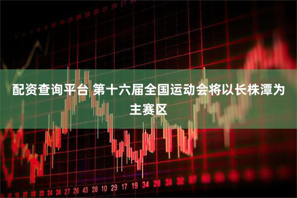 配资查询平台 第十六届全国运动会将以长株潭为主赛区