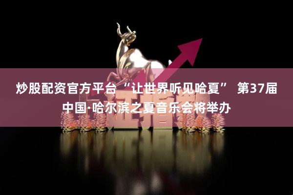 炒股配资官方平台 “让世界听见哈夏”  第37届中国·哈尔滨之夏音乐会将举办