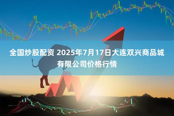 全国炒股配资 2025年7月17日大连双兴商品城有限公司价格行情
