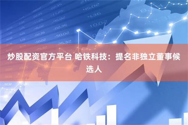炒股配资官方平台 哈铁科技：提名非独立董事候选人