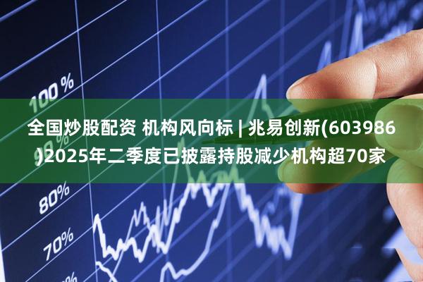 全国炒股配资 机构风向标 | 兆易创新(603986)2025年二季度已披露持股减少机构超70家