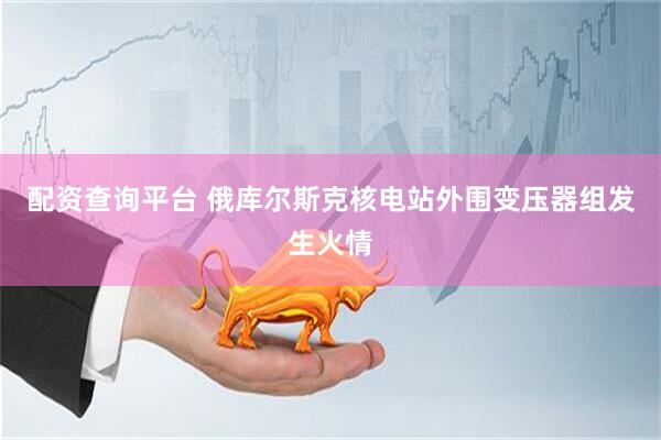 配资查询平台 俄库尔斯克核电站外围变压器组发生火情