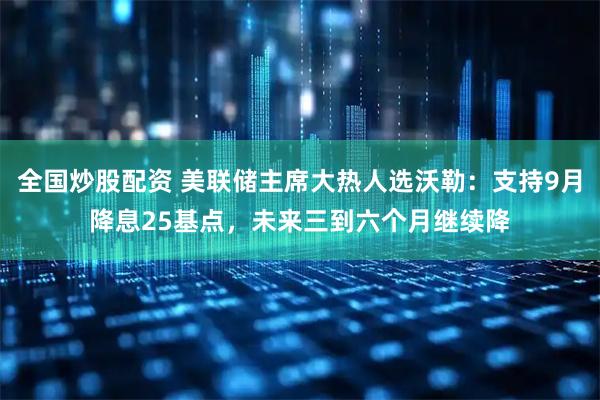 全国炒股配资 美联储主席大热人选沃勒：支持9月降息25基点，未来三到六个月继续降