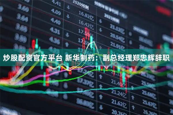 炒股配资官方平台 新华制药：副总经理郑忠辉辞职