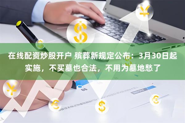 在线配资炒股开户 殡葬新规定公布:3月30日起实施,不买墓也合法,不用为墓地愁了