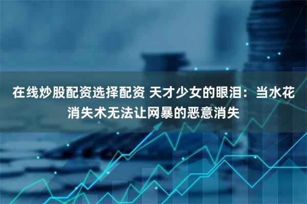 在线炒股配资选择配资 天才少女的眼泪:当水花消失术无法让网暴的恶意消失