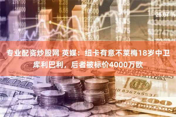 专业配资炒股网 英媒：纽卡有意不莱梅18岁中卫库利巴利，后者被标价4000万欧