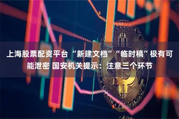 上海股票配资平台 “新建文档”“临时稿”极有可能泄密 国安机关提示：注意三个环节