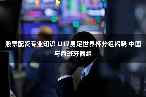 股票配资专业知识 U17男足世界杯分组揭晓 中国与西班牙同组