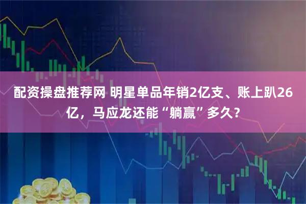 配资操盘推荐网 明星单品年销2亿支、账上趴26亿，马应龙还能“躺赢”多久？