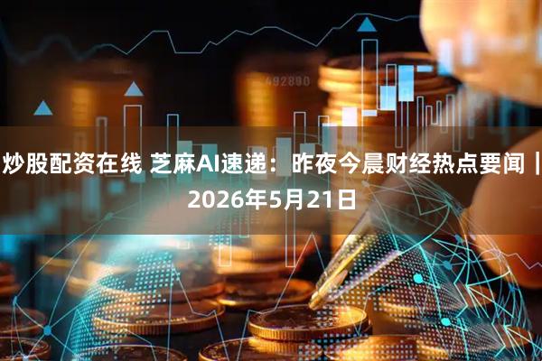 炒股配资在线 芝麻AI速递:昨夜今晨财经热点要闻|2026年5月21日