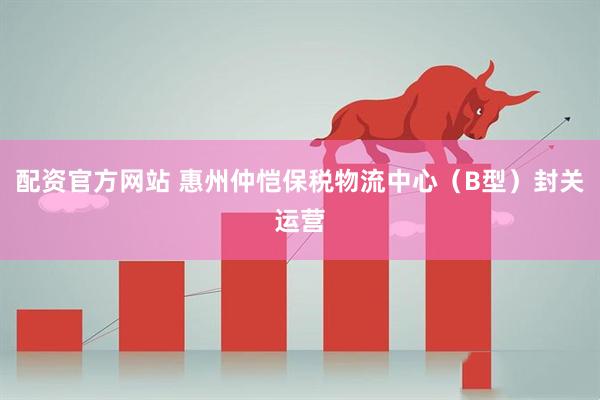 配资官方网站 惠州仲恺保税物流中心（B型）封关运营