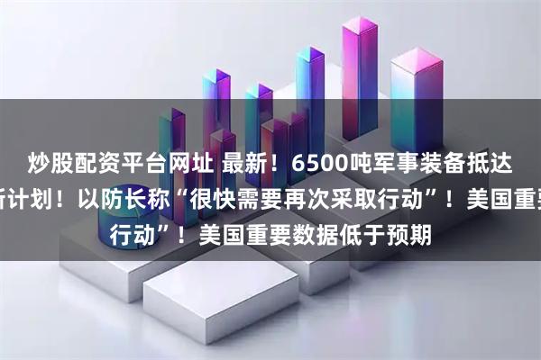 炒股配资平台网址 最新！6500吨军事装备抵达！特朗普提出新计划！以防长称“很快需要再次采取行动”！美国重要数据低于预期