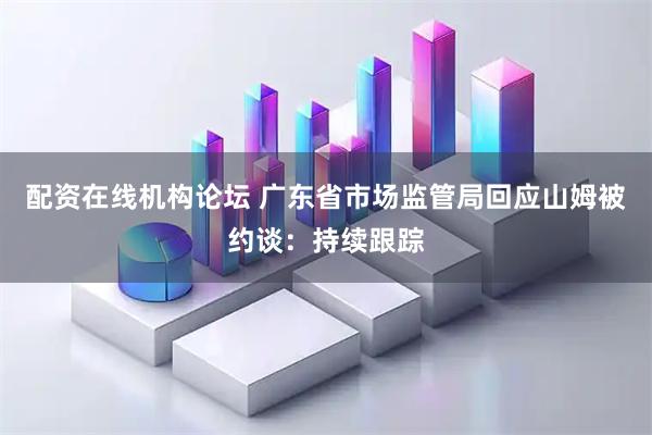 配资在线机构论坛 广东省市场监管局回应山姆被约谈：持续跟踪