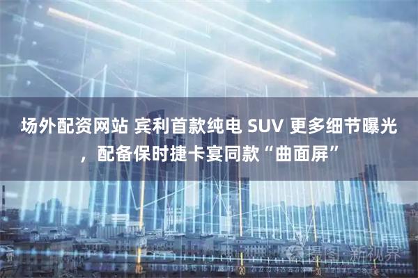 场外配资网站 宾利首款纯电 SUV 更多细节曝光，配备保时捷卡宴同款“曲面屏”